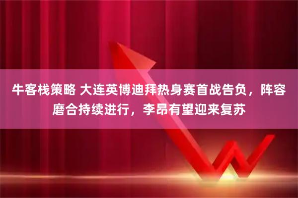 牛客栈策略 大连英博迪拜热身赛首战告负，阵容磨合持续进行，李昂有望迎来复苏