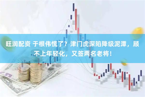 旺润配资 于根伟慌了？津门虎深陷降级泥潭，顾不上年轻化，又签两名老将！