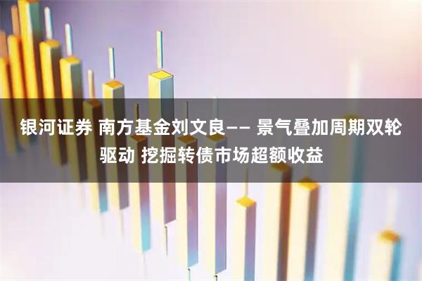 银河证券 南方基金刘文良—— 景气叠加周期双轮驱动 挖掘转债市场超额收益