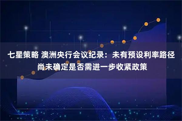 七星策略 澳洲央行会议纪录：未有预设利率路径 尚未确定是否需进一步收紧政策