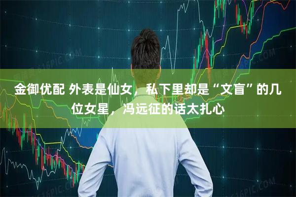 金御优配 外表是仙女，私下里却是“文盲”的几位女星，冯远征的话太扎心