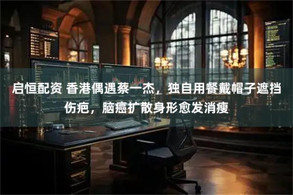 启恒配资 香港偶遇蔡一杰，独自用餐戴帽子遮挡伤疤，脑癌扩散身形愈发消瘦