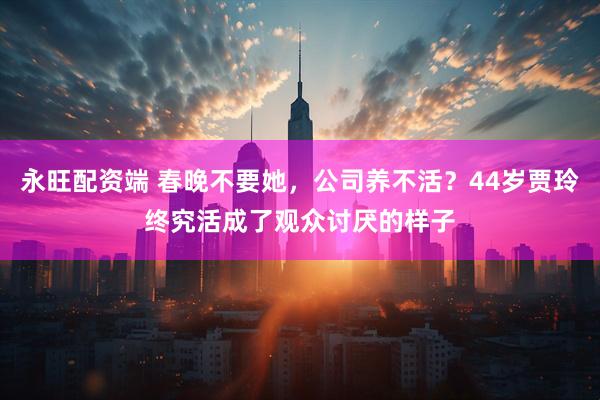 永旺配资端 春晚不要她,公司养不活?44岁贾玲终究活成了观众讨厌的样子