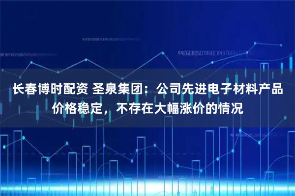 长春博时配资 圣泉集团：公司先进电子材料产品价格稳定，不存在大幅涨价的情况