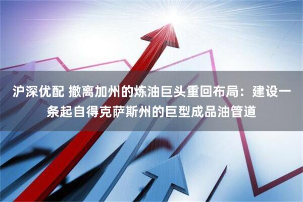 沪深优配 撤离加州的炼油巨头重回布局：建设一条起自得克萨斯州的巨型成品油管道